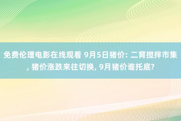免费伦理电影在线观看 9月5日猪价: 二育搅拌市集， 猪价涨跌来往切换， 9月猪价谁托底?