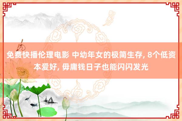 免费快播伦理电影 中幼年女的极简生存， 8个低资本爱好， 毋庸钱日子也能闪闪发光