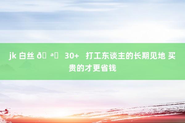 jk 白丝 🪞 30+ 打工东谈主的长期见地 买贵的才更省钱