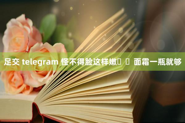 足交 telegram 怪不得脸这样嫩❗️面霜一瓶就够