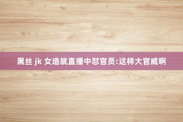 黑丝 jk 女造就直播中怼官员:这样大官威啊