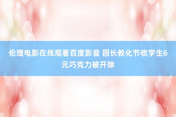 伦理电影在线观看百度影音 园长教化节收学生6元巧克力被开除