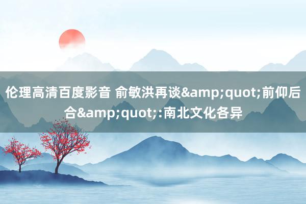 伦理高清百度影音 俞敏洪再谈&quot;前仰后合&quot;:南北文化各异