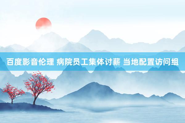 百度影音伦理 病院员工集体讨薪 当地配置访问组