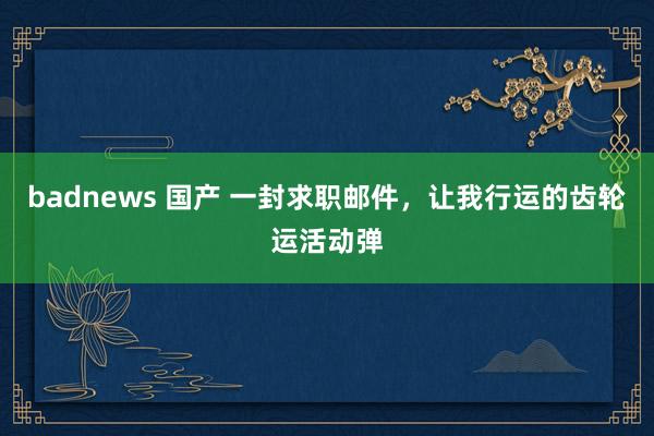 badnews 国产 一封求职邮件,让我行运的齿轮运活动弹