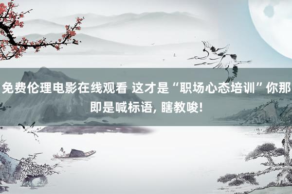 免费伦理电影在线观看 这才是“职场心态培训”你那即是喊标语， 瞎教唆!