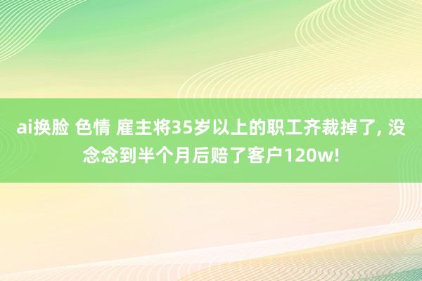 ai换脸 色情 雇主将35岁以上的职工齐裁掉了， 没念念到半个月后赔了客户120w!