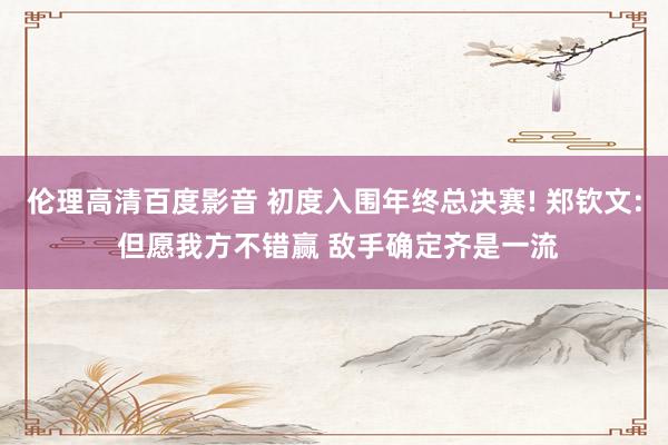伦理高清百度影音 初度入围年终总决赛! 郑钦文: 但愿我方不错赢 敌手确定齐是一流
