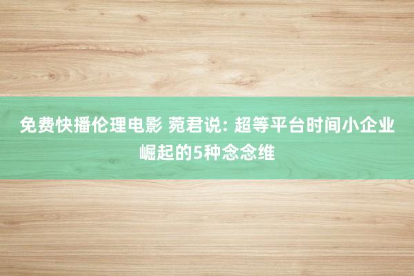 免费快播伦理电影 菀君说: 超等平台时间小企业崛起的5种念念维
