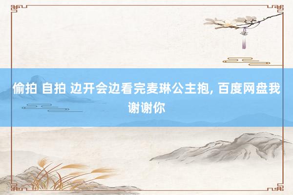 偷拍 自拍 边开会边看完麦琳公主抱， 百度网盘我谢谢你
