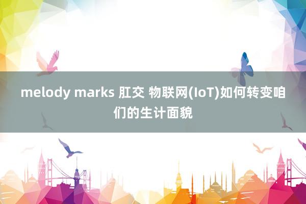 melody marks 肛交 物联网(IoT)如何转变咱们的生计面貌