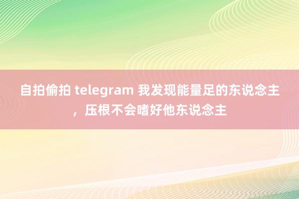 自拍偷拍 telegram 我发现能量足的东说念主,压根不会嗜好他东说念主