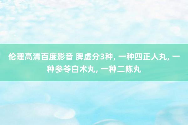 伦理高清百度影音 脾虚分3种， 一种四正人丸， 一种参苓白术丸， 一种二陈丸