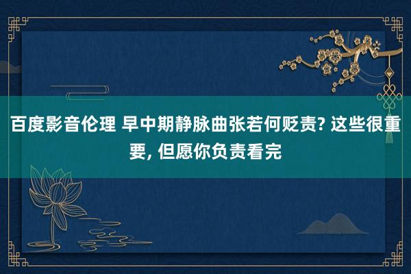百度影音伦理 早中期静脉曲张若何贬责? 这些很重要， 但愿你负责看完