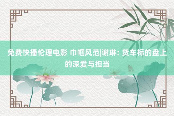 免费快播伦理电影 巾帼风范|谢琳: 货车标的盘上的深爱与担当