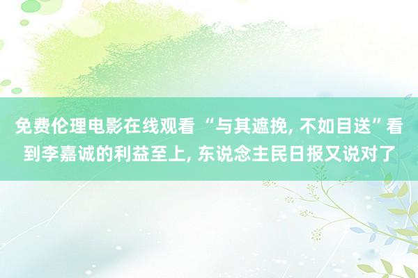 免费伦理电影在线观看 “与其遮挽， 不如目送”看到李嘉诚的利益至上， 东说念主民日报又说对了