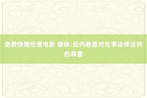 免费快播伦理电影 媒体:反内卷是对处事法律法例的尊重