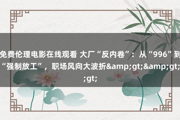 免费伦理电影在线观看 大厂“反内卷”：从“996”到“强制放工”，职场风向大波折&gt;&gt;