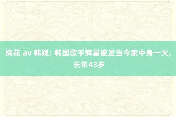 探花 av 韩媒: 韩国歌手辉星被发当今家中身一火， 长年43岁