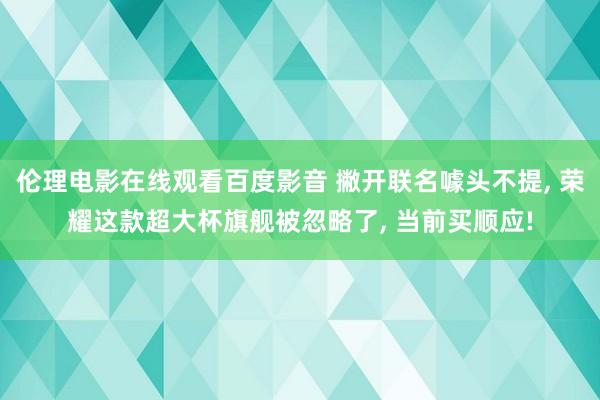 伦理电影在线观看百度影音 撇开联名噱头不提， 荣耀这款超大杯旗舰被忽略了， 当前买顺应!