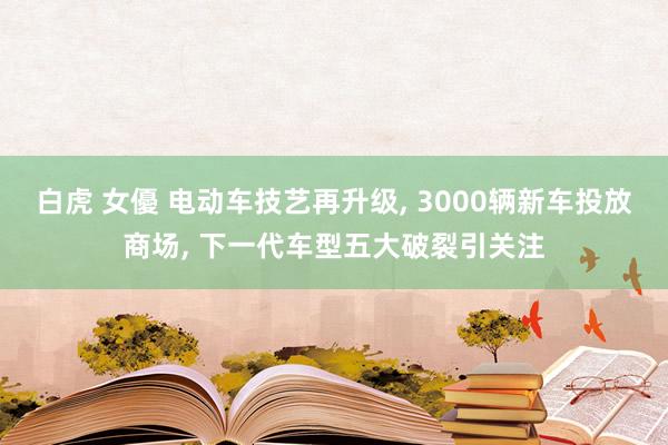 白虎 女優 电动车技艺再升级， 3000辆新车投放商场， 下一代车型五大破裂引关注