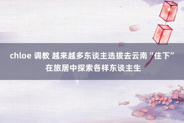 chloe 调教 越来越多东谈主选拔去云南“住下” 在旅居中探索各样东谈主生