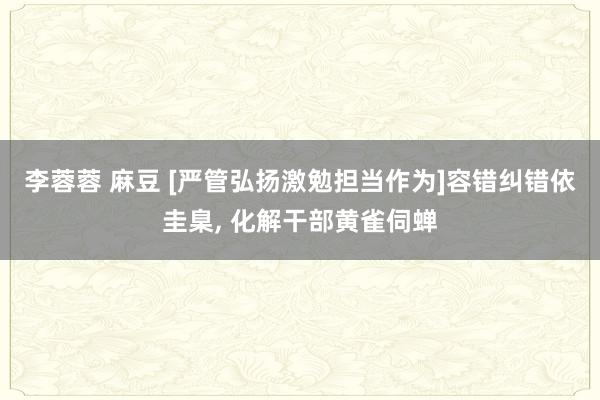 李蓉蓉 麻豆 [严管弘扬激勉担当作为]容错纠错依圭臬， 化解干部黄雀伺蝉
