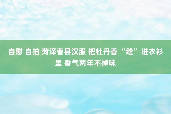 自慰 自拍 菏泽曹县汉服 把牡丹香 “缝” 进衣衫里 香气两年不掉味