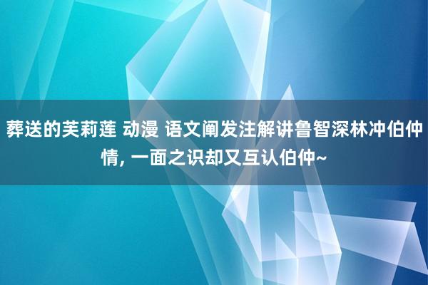 葬送的芙莉莲 动漫 语文阐发注解讲鲁智深林冲伯仲情， 一面之识却又互认伯仲~