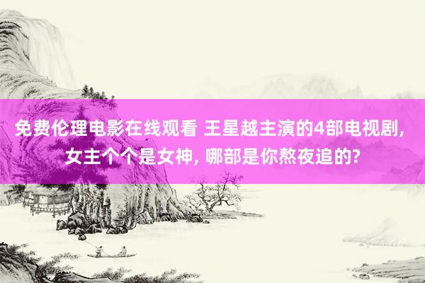 免费伦理电影在线观看 王星越主演的4部电视剧， 女主个个是女神， 哪部是你熬夜追的?