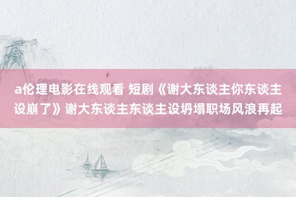 a伦理电影在线观看 短剧《谢大东谈主你东谈主设崩了》谢大东谈主东谈主设坍塌职场风浪再起