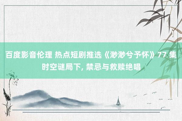 百度影音伦理 热点短剧推选《渺渺兮予怀》77 集时空谜局下， 禁忌与救赎绝唱