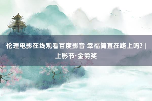 伦理电影在线观看百度影音 幸福简直在路上吗? |上影节·金爵奖