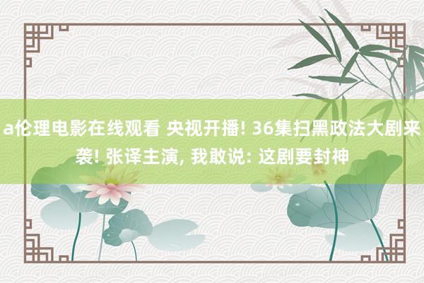 a伦理电影在线观看 央视开播! 36集扫黑政法大剧来袭! 张译主演， 我敢说: 这剧要封神
