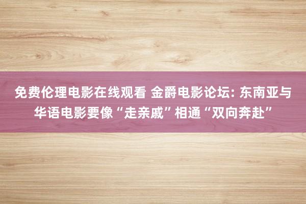 免费伦理电影在线观看 金爵电影论坛: 东南亚与华语电影要像“走亲戚”相通“双向奔赴”