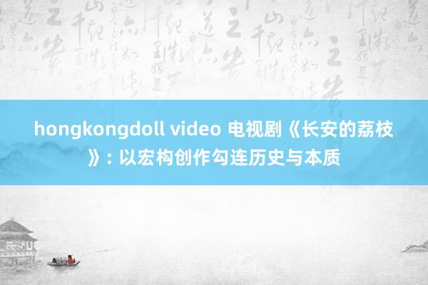hongkongdoll video 电视剧《长安的荔枝》: 以宏构创作勾连历史与本质