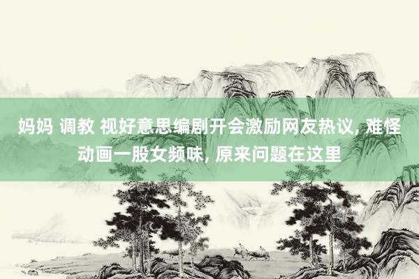 妈妈 调教 视好意思编剧开会激励网友热议， 难怪动画一股女频味， 原来问题在这里