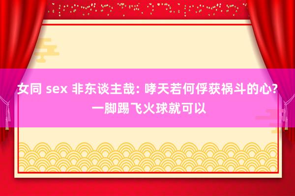 女同 sex 非东谈主哉: 哮天若何俘获祸斗的心? 一脚踢飞火球就可以