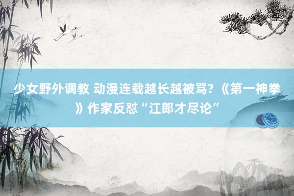 少女野外调教 动漫连载越长越被骂? 《第一神拳》作家反怼“江郎才尽论”